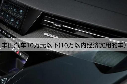 丰田汽车10万元以下(10万以内经济实用的车)