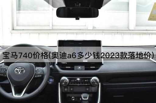 宝马740价格(奥迪a6多少钱2023款落地价)