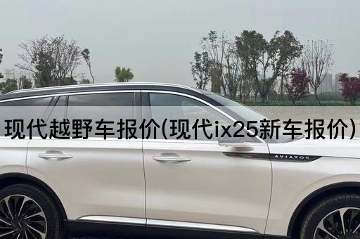 现代越野车报价(现代ix25新车报价)