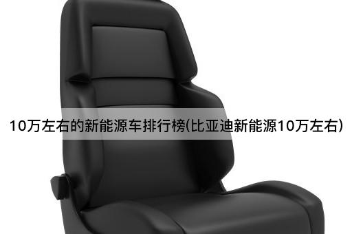 10万左右的新能源车排行榜(比亚迪新能源10万左右)
