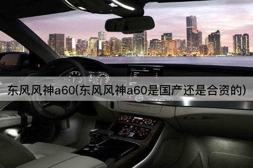 东风风神a60(东风风神a60是国产还是合资的)