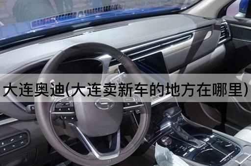 大连奥迪(大连卖新车的地方在哪里)