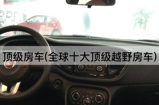顶级房车(全球十大顶级越野房车)