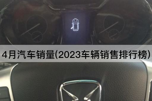 4月汽车销量(2023车辆销售排行榜)
