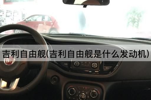 吉利自由舰(吉利自由舰是什么发动机)