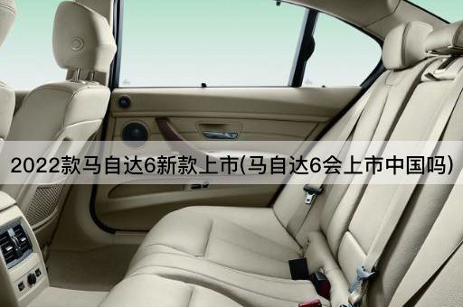 2022款马自达6新款上市(马自达6会上市中国吗)