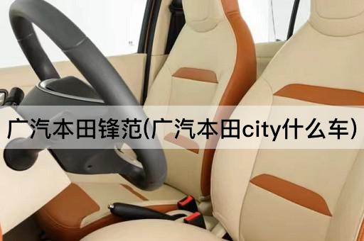 广汽本田锋范(广汽本田city什么车)