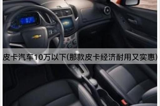 皮卡汽车10万以下(那款皮卡经济耐用又实惠)