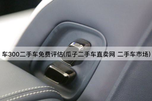 车300二手车免费评估(瓜子二手车直卖网 二手车市场)