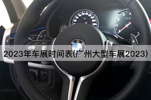 2023年车展时间表(广州大型车展2023)