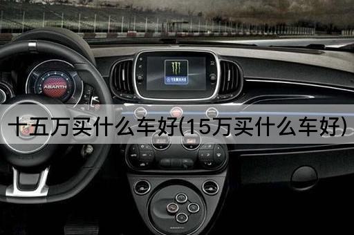 十五万买什么车好(15万买什么车好)
