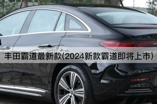 丰田霸道最新款(2024新款霸道即将上市)