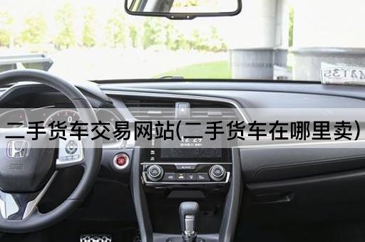 二手货车交易网站(二手货车在哪里卖)