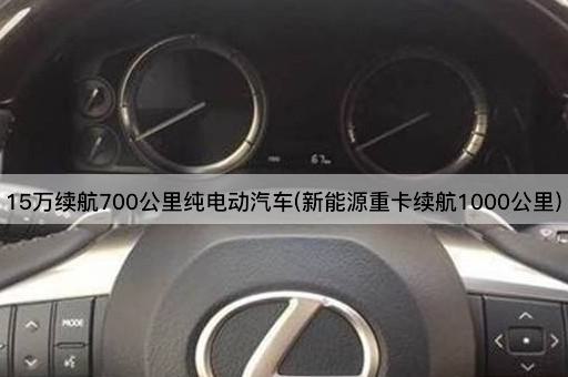15万续航700公里纯电动汽车(新能源重卡续航1000公里)