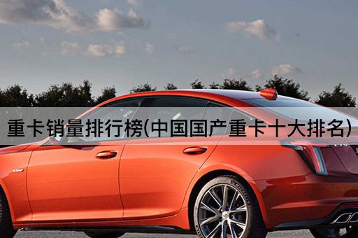 重卡销量排行榜(中国国产重卡十大排名)
