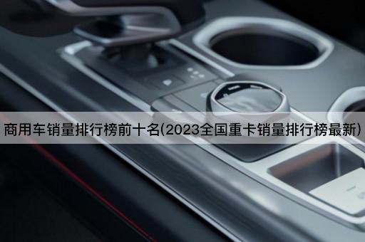 商用车销量排行榜前十名(2023全国重卡销量排行榜最新)