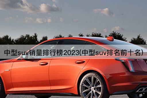 中型suv销量排行榜2023(中型suv排名前十名)